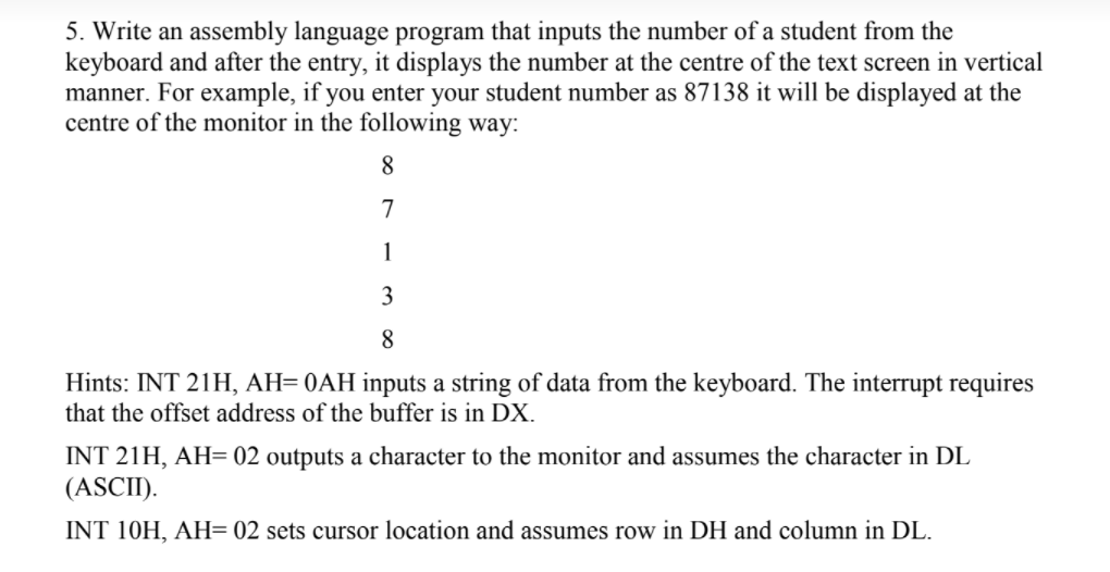 5. Write an assembly language program that inputs the number of a student from the
keyboard and after the entry, it displays the number at the centre of the text screen in vertical
manner. For example, if you enter your student number as 87138 it will be displayed at the
centre of the monitor in the following way:
8
7
1
3
8
Hints: INT 21H, AH= 0AH inputs a string of data from the keyboard. The interrupt requires
that the offset address of the buffer is in DX.
INT 21H, AH= 02 outputs a character to the monitor and assumes the character in DL
(ASCII).
INT 10H, AH= 02 sets cursor location and assumes row in DH and column in DL.
