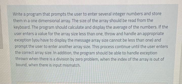 Write a program that prompts the user to enter several integer numbers and store
them in a one dimensional array. The size of the array should be read from the
keyboard. The program should calculate and display the average of the numbers. If the
user enters a value for the array size less than one, throw and handle an appropriate
exception (you have to display the message array size cannot be less than one) and
prompt the user to enter another array size. This process continue until the user enters
the correct array size. In addition, the program should be able to handle exception
thrown when there is a division by zero problem, when the index of the array is out of
bound, when there is input mismatch.
