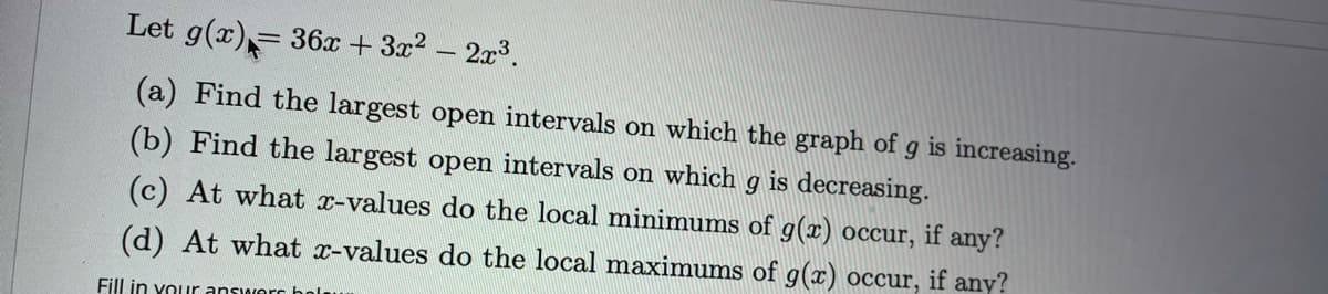 Let g(x),= 36x + 3x2- 2x3.
(a) Find the largest open intervals on which the graph of g is increasing.
(b) Find the largest open intervals on which g is decreasing.
(c) At what x-values do the local minimums of g(x) occur, if any?
(d) At what x-values do the local maximums of g(x) occur, if any?
Fill in vour answor bola
