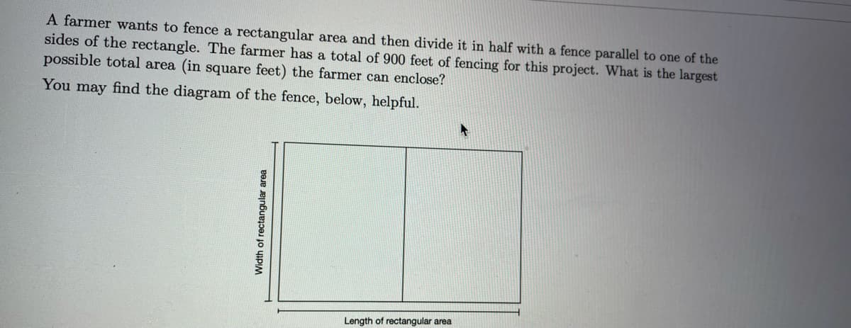 A farmer wants to fence a rectangular area and then divide it in half with a fence parallel to one of the
sides of the rectangle. The farmer has a total of 900 feet of fencing for this project. What is the largest
possible total area (in square feet) the farmer can enclose?
You may find the diagram of the fence, below, helpful.
Length of rectangular area
Width of rectangular area

