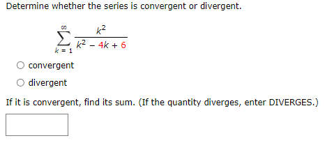 Determine whether the series is convergent or divergent.
k?
k2 - 4k + 6
k = 1
convergent
O divergent
If it is convergent, find its sum. (If the quantity diverges, enter DIVERGES.)

