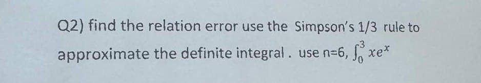 Q2) find the relation error use the Simpson's 1/3 rule to
approximate the definite integral. use n=6, f³
Xex