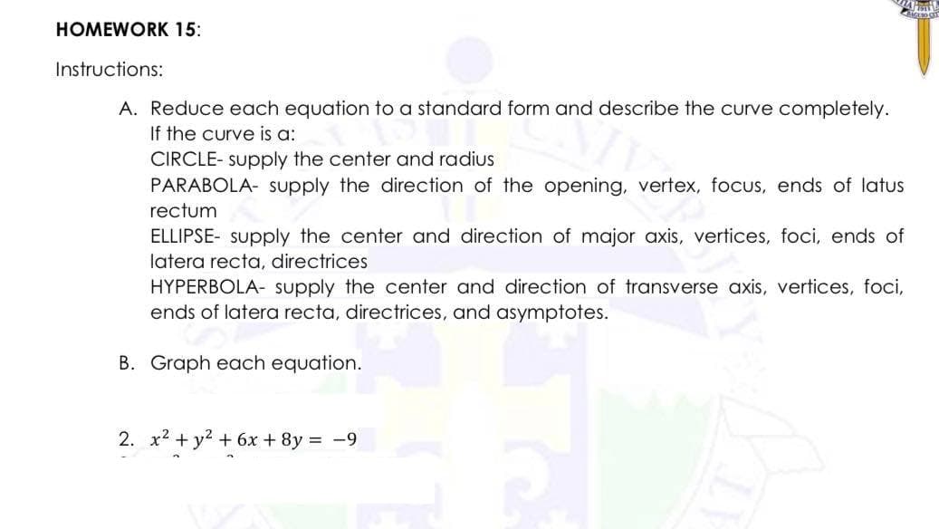 M
ACERO CIT
HOMEWORK 15:
Instructions:
A. Reduce each equation to a standard form and describe the curve completely.
If the curve is a:
CIRCLE- supply the center and radius
PARABOLA- supply the direction of the opening, vertex, focus, ends of latus
rectum
ELLIPSE supply the center and direction of major axis, vertices, foci, ends of
latera recta, directrices
HYPERBOLA- supply the center and direction of transverse axis, vertices, foci,
ends of latera recta, directrices, and asymptotes.
B. Graph each equation.
2. x² + y² + 6x + 8y = -9