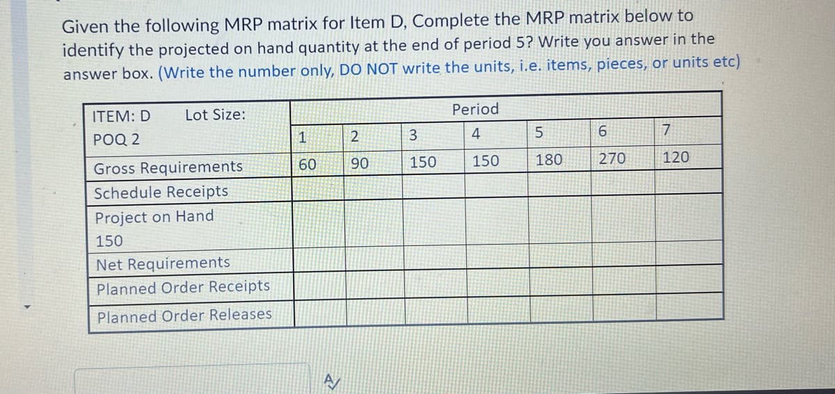 Given the following MRP matrix for Item D, Complete the MRP matrix below to
identify the projected on hand quantity at the end of period 5? Write you answer in the
answer box. (Write the number only, DO NOT write the units, i.e. items, pieces, or units etc)
ITEM: D
Lot Size:
Period
POQ 2
3
4
7
60
90
150
150
180
270
120
Gross Requirements
Schedule Receipts
Project on Hand
150
Net Requirements
Planned Order Receipts
Planned Order Releases
