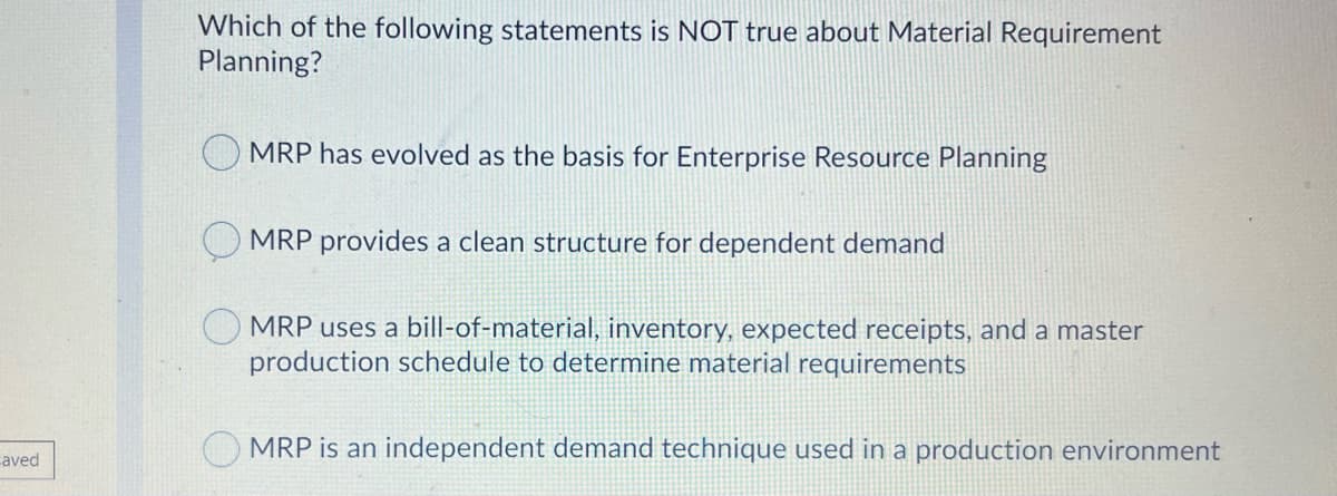 Which of the following statements is NOT true about Material Requirement
Planning?
MRP has evolved as the basis for Enterprise Resource Planning
MRP provides a clean structure for dependent demand
MRP uses a bill-of-material, inventory, expected receipts, and a master
production schedule to determine material requirements
MRP is an independent demand technique used in a production environment
aved
