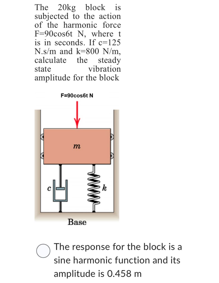 The 20kg block is
subjected to the action
of the harmonic force
F=90cos6t N, where t
is in seconds. If c=125
N.s/m and k-800 N/m,
calculate the steady
vibration
state
amplitude for the block.
F=90cos6t N
m
Base
The response for the block is a
sine harmonic function and its
amplitude is 0.458 m