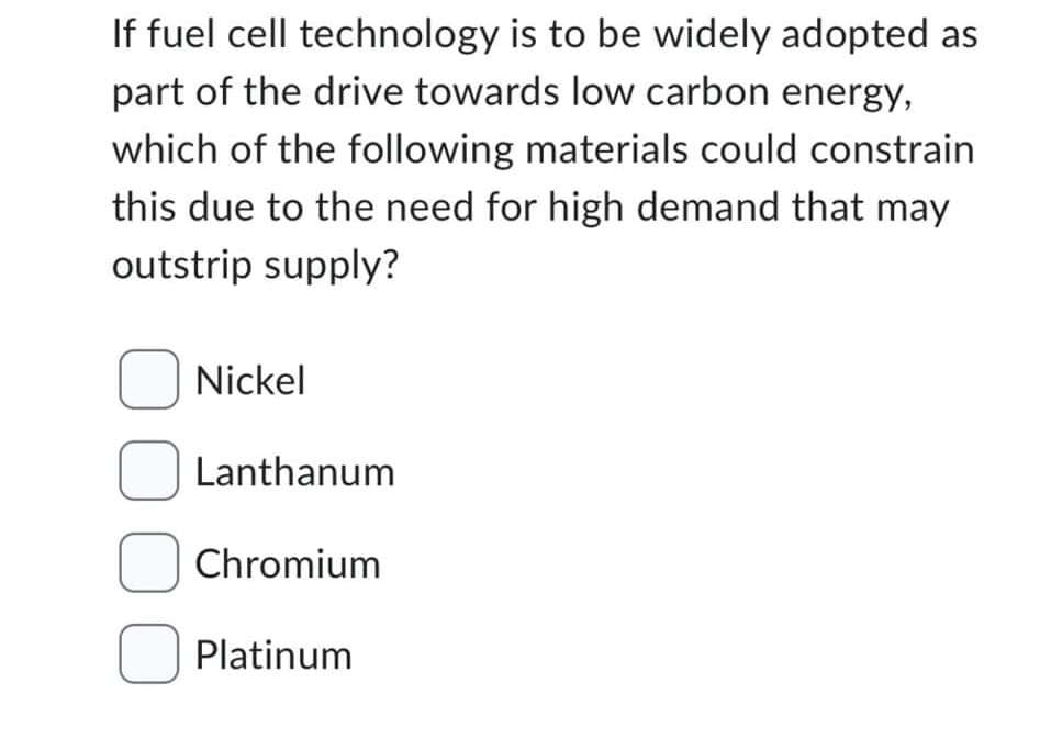 If fuel cell technology is to be widely adopted as
part of the drive towards low carbon energy,
which of the following materials could constrain
this due to the need for high demand that may
outstrip supply?
Nickel
Lanthanum
Chromium
Platinum