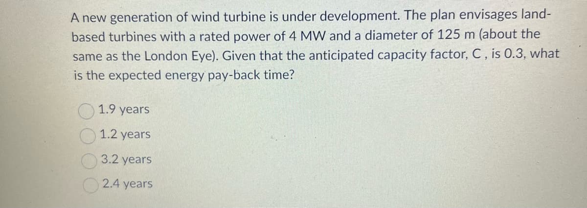 A new generation of wind turbine is under development. The plan envisages land-
based turbines with a rated power of 4 MW and a diameter of 125 m (about the
same as the London Eye). Given that the anticipated capacity factor, C, is 0.3, what
is the expected energy pay-back time?
1.9 years
1.2 years
3.2 years
2.4 years
