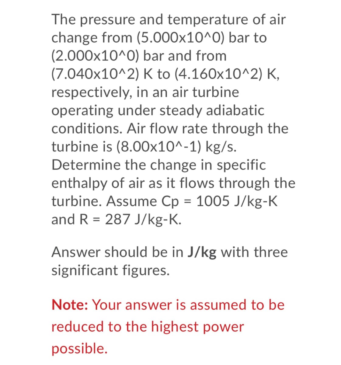 The pressure and temperature of air
change from (5.000x10^0) bar to
(2.000x10^0) bar and from
(7.040x10^2) K to (4.160x10^2) K,
respectively, in an air turbine
operating under steady adiabatic
conditions. Air flow rate through the
turbine is (8.00x10^-1) kg/s.
Determine the change in specific
enthalpy of air as it flows through the
turbine. Assume Cp = 1005 J/kg-K
and R = 287 J/kg-K.
Answer should be in J/kg with three
significant figures.
Note: Your answer is assumed to be
reduced to the highest power
possible.
