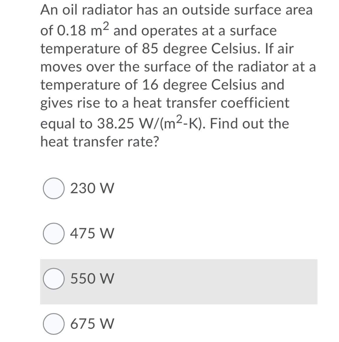 An oil radiator has an outside surface area
of 0.18 m2 and operates at a surface
temperature of 85 degree Celsius. If air
moves over the surface of the radiator at a
temperature of 16 degree Celsius and
gives rise to a heat transfer coefficient
equal to 38.25 W/(m2-K). Find out the
heat transfer rate?
O 230 W
O 475 W
550 W
O 675 W
