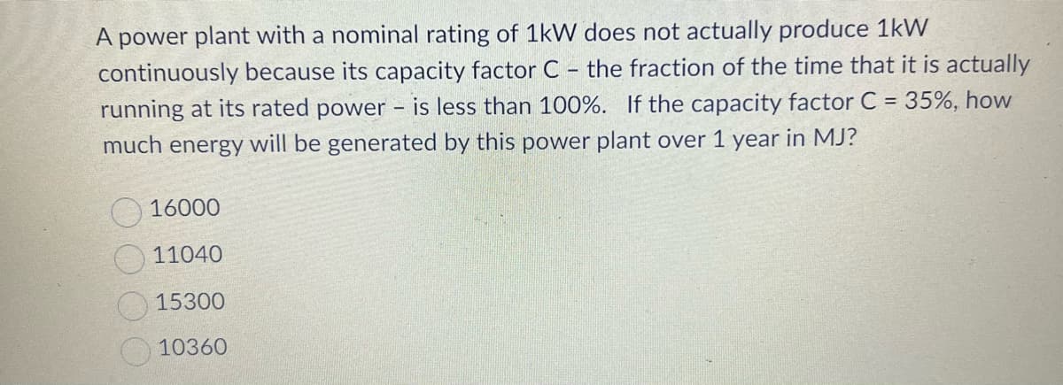 A power plant with a nominal rating of 1kW does not actually produce 1kW
continuously because its capacity factor C - the fraction of the time that it is actually
running at its rated power - is less than 100%. If the capacity factor C = 35%, how
much energy will be generated by this power plant over 1 year in MJ?
16000
11040
15300
10360