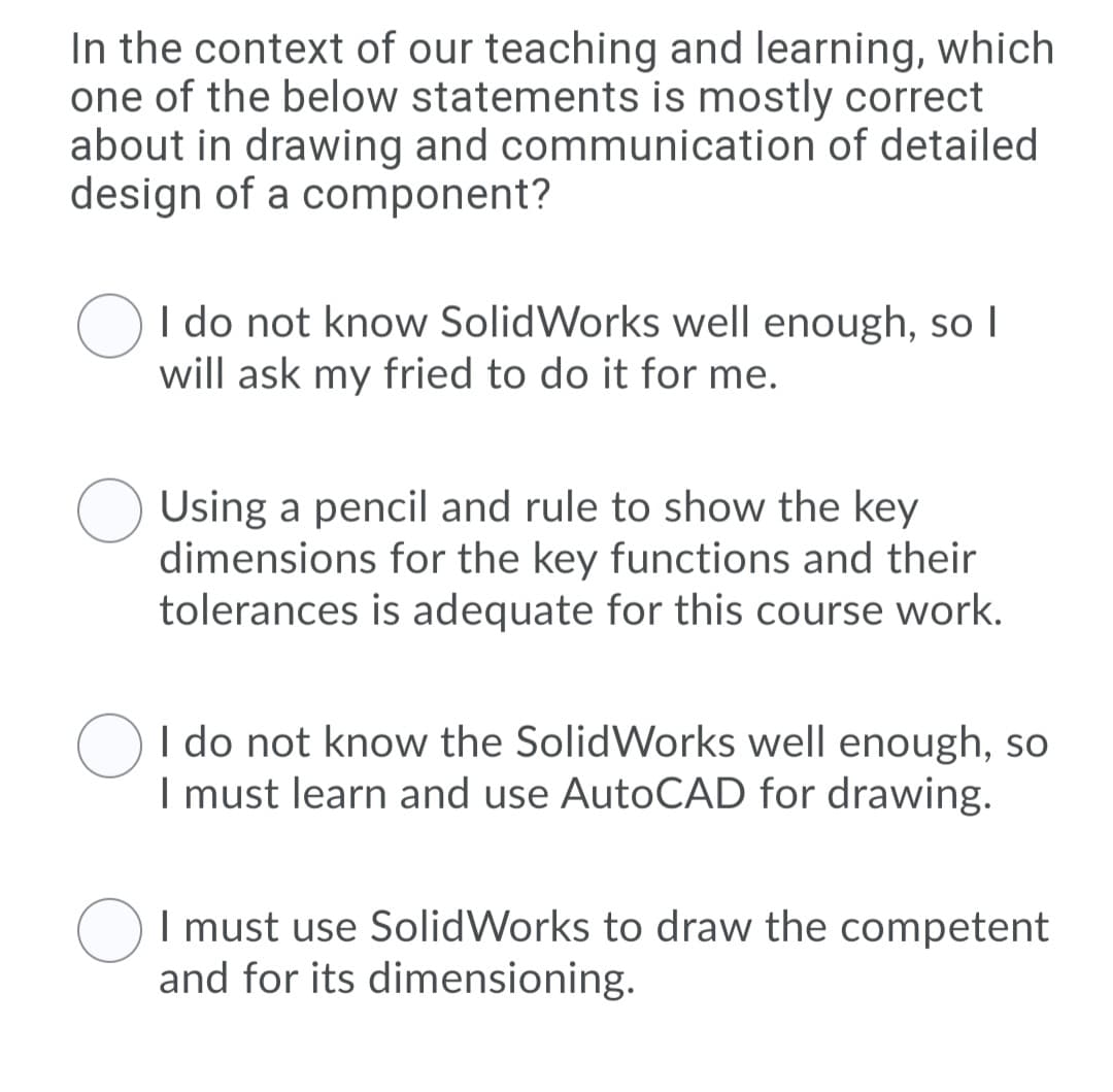 In the context of our teaching and learning, which
one of the below statements is mostly correct
about in drawing and communication of detailed
design of a component?
I do not know SolidWorks well enough, so I
will ask my fried to do it for me.
Using a pencil and rule to show the key
dimensions for the key functions and their
tolerances is adequate for this course work.
I do not know the SolidWorks well enough, so
I must learn and use AutoCAD for drawing.
I must use SolidWorks to draw the competent
and for its dimensioning.
