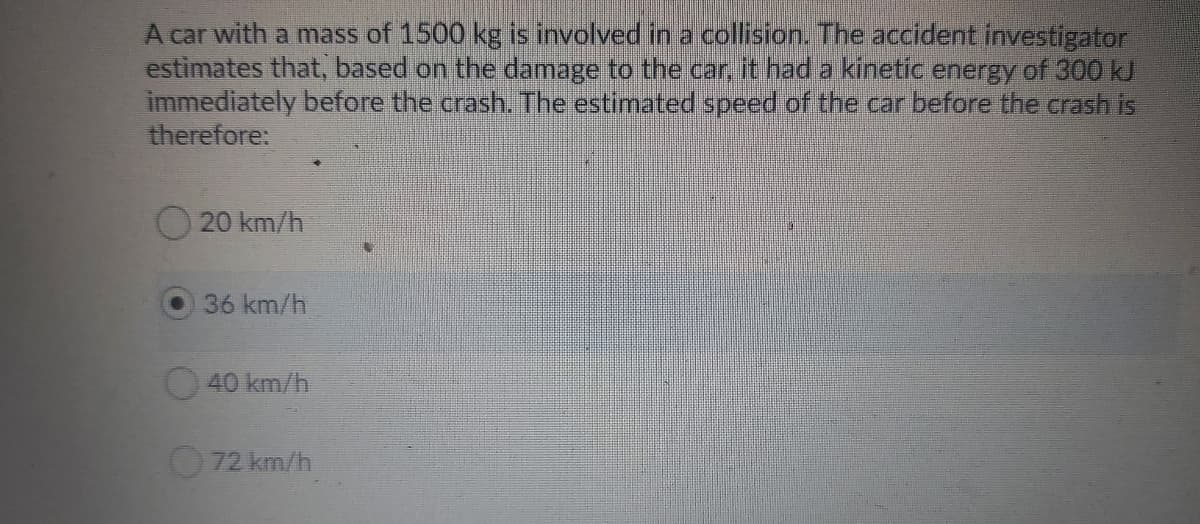 A car with a mass of 1500 kg is involved in a collision. The accident investigator
estimates that, based on the damage to the car it had a kinetic energy of 300 kJ
immediately before the crash. The estimated speed of the car before the crash is
therefore:
20 km/h
36 km/h
40 km/h
72 km/h
