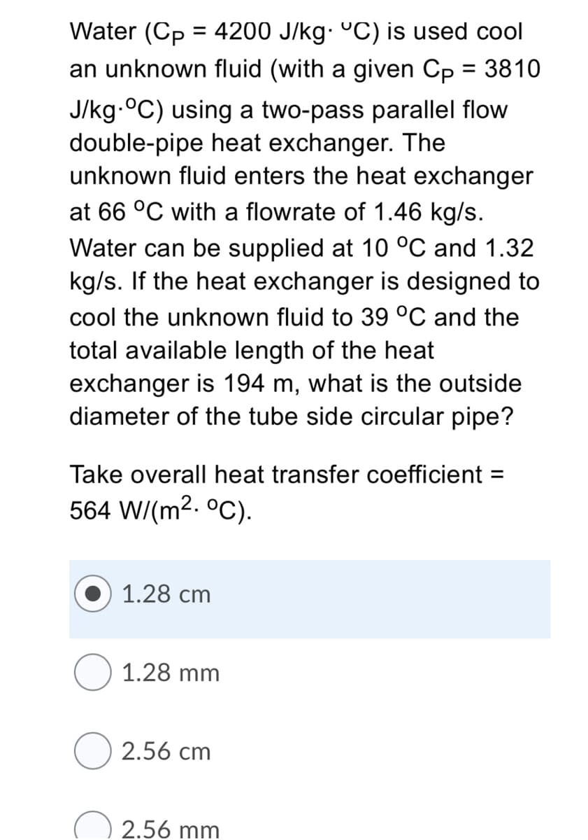 Water (Cp = 4200 J/kg. °C) is used cool
an unknown fluid (with a given Cp = 3810
J/kg-°C) using a two-pass parallel flow
double-pipe heat exchanger. The
unknown fluid enters the heat exchanger
at 66 °C with a flowrate of 1.46 kg/s.
Water can be supplied at 10 °C and 1.32
kg/s. If the heat exchanger is designed to
cool the unknown fluid to 39 °C and the
total available length of the heat
exchanger is 194 m, what is the outside
diameter of the tube side circular pipe?
Take overall heat transfer coefficient =
564 W/(m2. °C).
1.28 cm
1.28 mm
2.56 cm
2.56 mm
