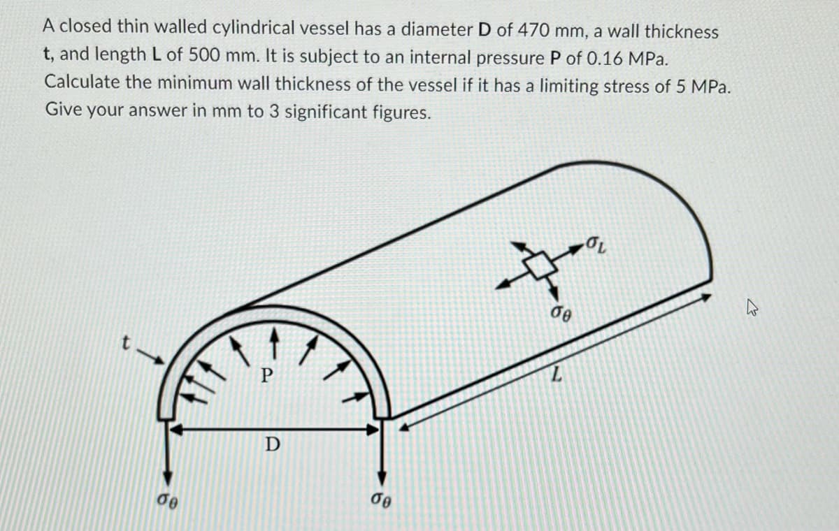 A closed thin walled cylindrical vessel has a diameter D of 470 mm, a wall thickness
t, and length L of 500 mm. It is subject to an internal pressure P of 0.16 MPa.
Calculate the minimum wall thickness of the vessel if it has a limiting stress of 5 MPa.
Give your answer in mm to 3 significant figures.
de
00
$
de