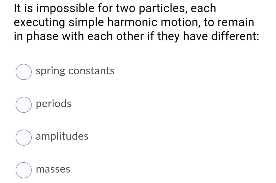 It is impossible for two particles, each
executing simple harmonic motion, to remain
in phase with each other if they have different:
spring constants
O periods
amplitudes
masses
