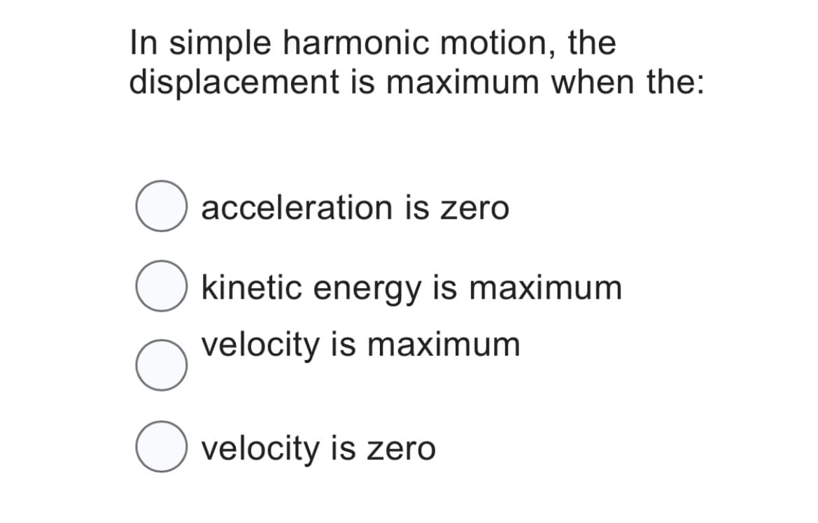 In simple harmonic motion, the
displacement is maximum when the:
O acceleration is zero
kinetic energy is maximum
velocity is maximum
O
O velocity is zero