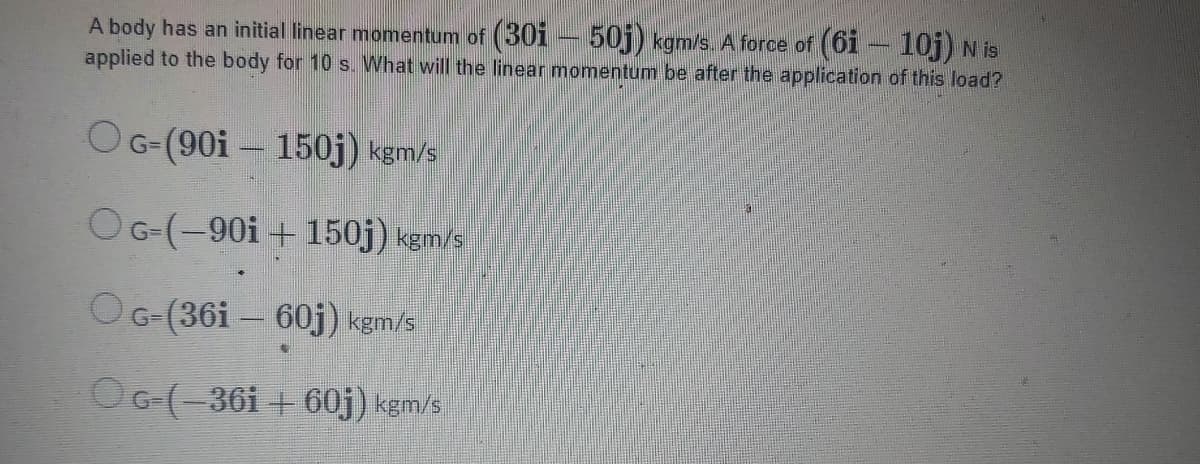 A body has an initial linear momentum of (30i – 50j) kgm/s. A force of (6i – 10j) N is
applied to the body for 10 s. What will the linear momentum be after the application of this load?
OG-(90i – 150j) kgm/s
OG-(-90i + 150j) kgm/s
OG-(36i – 60j) kgm/s
OG-(-36i + 60j) kgm/s

