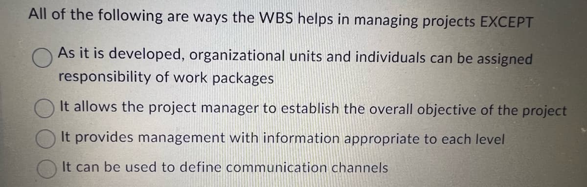 All of the following are ways the WBS helps in managing projects EXCEPT
As it is developed, organizational units and individuals can be assigned
responsibility of work packages
It allows the project manager to establish the overall objective of the project
It provides management with information appropriate to each level
It can be used to define communication channels