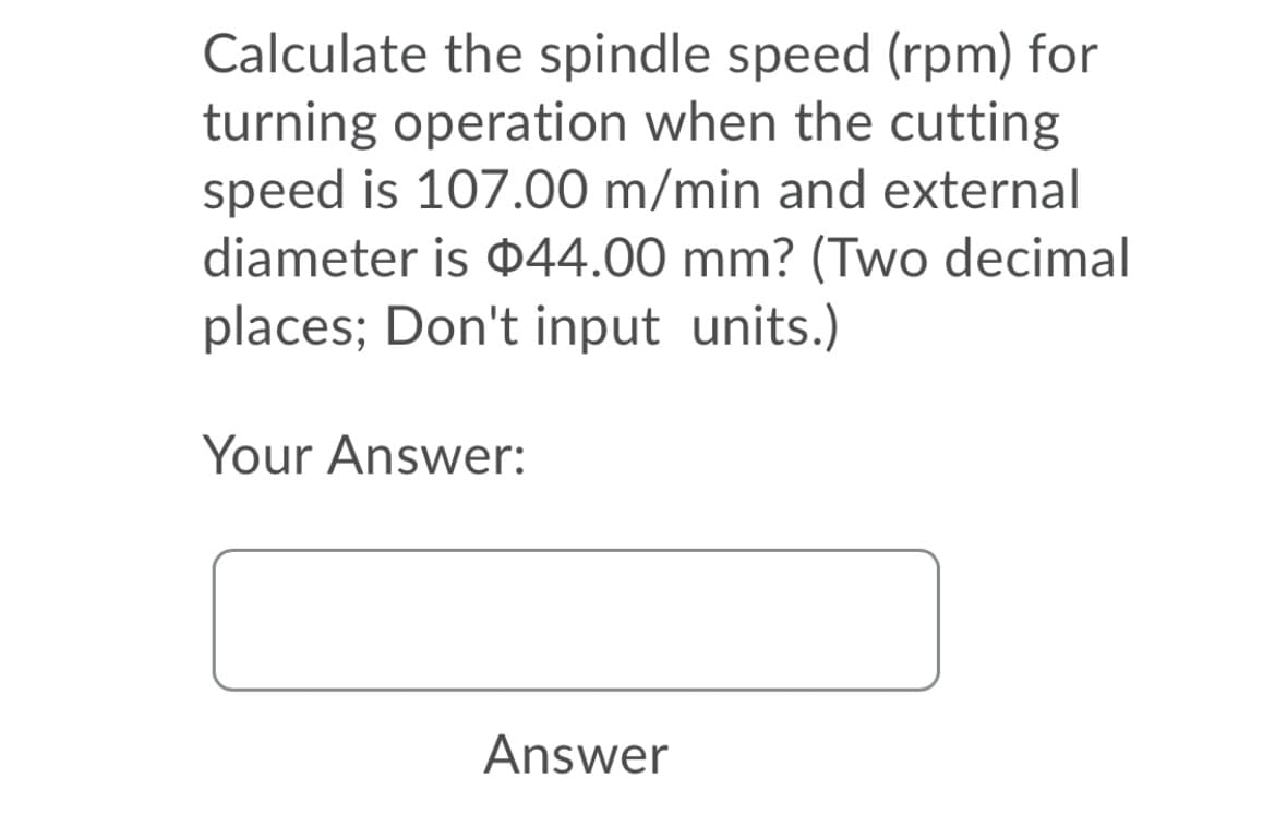 Calculate the spindle speed (rpm) for
turning operation when the cutting
speed is 107.00 m/min and external
diameter is D44.00 mm? (Two decimal
places; Don't input units.)
Your Answer:
Answer
