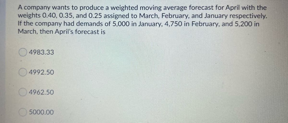 A company wants to produce a weighted moving average forecast for April with the
weights 0.40, 0.35, and 0.25 assigned to March, February, and January respectively.
If the company had demands of 5,000 in January, 4,750 in February, and 5,200 in
March, then April's forecast is
4983.33
4992.50
4962.50
O5000.00
