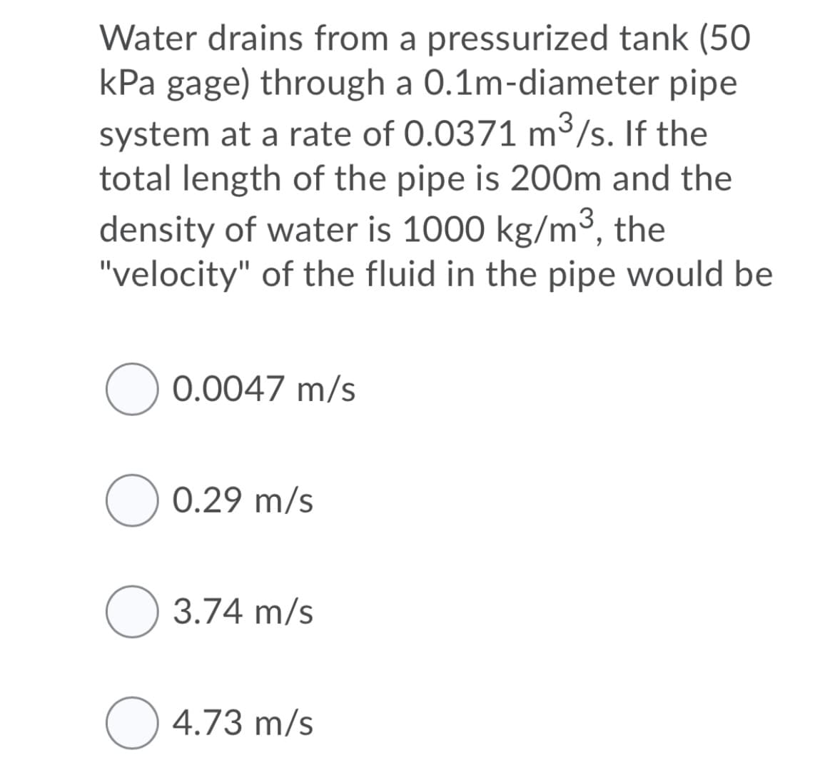 Water drains from a pressurized tank (50
kPa gage) through a 0.1m-diameter pipe
system at a rate of 0.0371 m³/s. If the
total length of the pipe is 200m and the
density of water is 1000 kg/m³, the
"velocity" of the fluid in the pipe would be
O 0.0047 m/s
O 0.29 m/s
O 3.74 m/s
O 4.73 m/s
