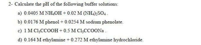2- Calculate the pH of the following buffer solutions:
a) 0.0405 M NH,OH + 0.02 M (NH.),SO4.
b) 0.0176 M phenol + 0.0254 M sodium phenolate.
c) 1 M Cl,CCOOH + 0.5 M Cl;CCOON .
d) 0.164 M ethylamine + 0.272 M ethylamine hydrochloride.
