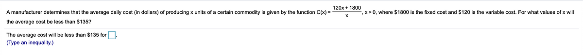 120x + 1800
A manufacturer determines that the average daily cost (in dollars) of producing x units of a certain commodity is given by the function C(x) =
-, x >0, where $1800 is the fixed cost and $120 is the variable cost. For what values of x will
the average cost be less than $135?
The average cost will be less than $135 for
(Type an inequality.)
