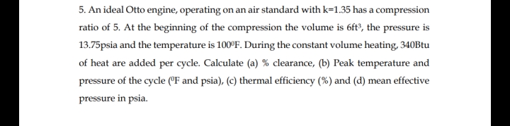 5. An ideal Otto engine, operating on an air standard with k=1.35 has a compression
ratio of 5. At the beginning of the compression the volume is 6ft?, the pressure is
13.75psia and the temperature is 100°F. During the constant volume heating, 340Btu
of heat are added per cycle. Calculate (a) % clearance, (b) Peak temperature and
pressure of the cycle (°F and psia), (c) thermal efficiency (%) and (d) mean effective
pressure in psia.
