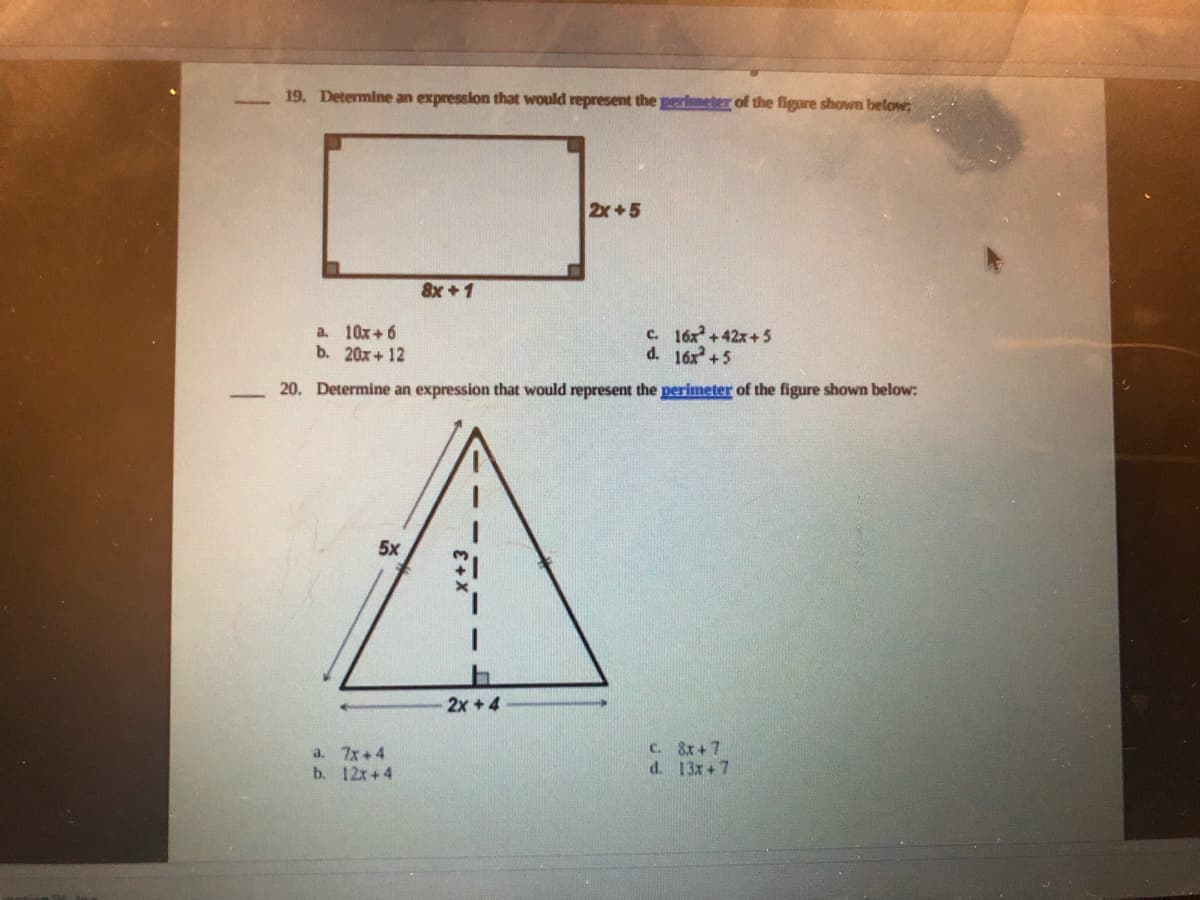 19. Determine an expression that would represent the perimeter of the figure shown below;
2x+5
8x +1
a. 10x+ 6
b. 20x+ 12
c. 16x+42x+5
d. 16x +5
20. Determine an expression that would represent the perimeter of the figure shown below:
5x
2x +4
a. 7x+4
b. 12x+4
C. 8x + 7
d. 13x+7
