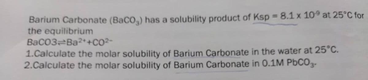 Barium Carbonate (BaCO,) has a solubility product of Ksp = 8.1 x 10° at 25°C for
the equilibrium
BaCO3 Ba2++CO²-
1.Calculate the molar solubility of Barium Carbonate in the water at 25°C.
2.Calculate the molar solubility of Barium Carbonate in 0.1M PBCO3-
