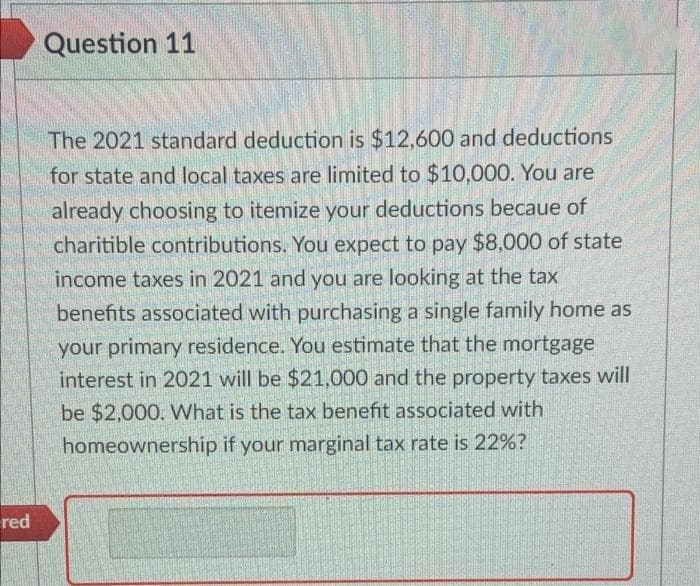Question 11
The 2021 standard deduction is $12,600 and deductions
for state and local taxes are limited to $10,000. You are
already choosing to itemize your deductions becaue of
charitible contributions. You expect to pay $8,000 of state
income taxes in 2021 and you are looking at the tax
benefits associated with purchasing a single family home as
your primary residence. You estimate that the mortgage
interest in 2021 will be $21,000 and the property taxes will
be $2,000. What is the tax benefit associated with
homeownership if your marginal tax rate is 22%?
red
