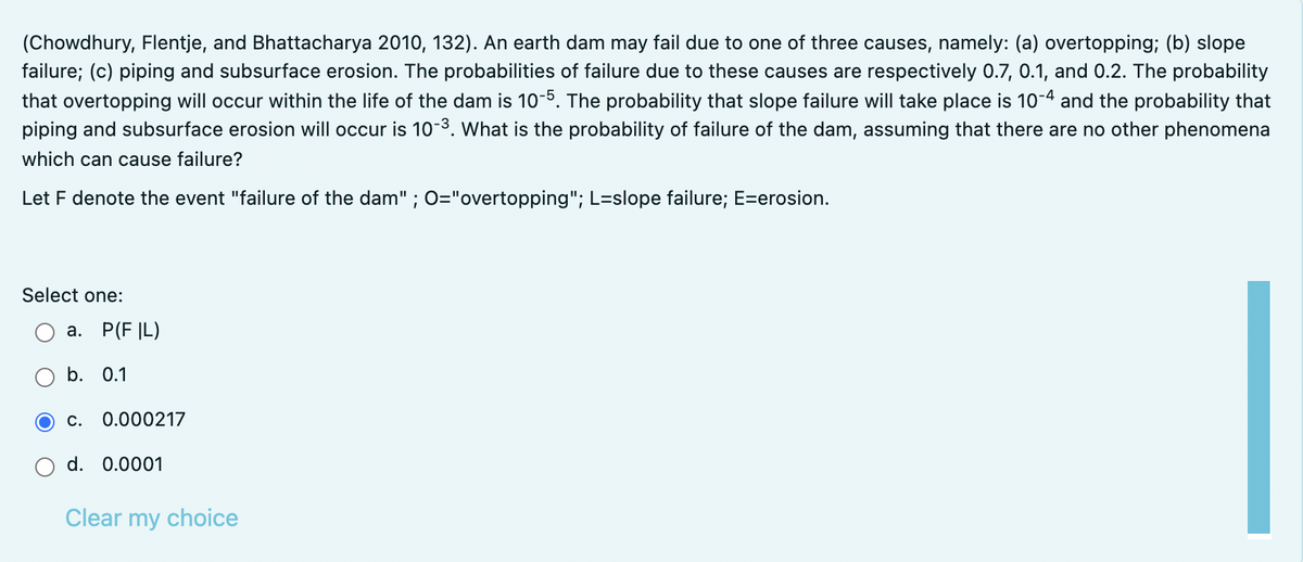 (Chowdhury, Flentje, and Bhattacharya 2010, 132). An earth dam may fail due to one of three causes, namely: (a) overtopping; (b) slope
failure; (c) piping and subsurface erosion. The probabilities of failure due to these causes are respectively 0.7, 0.1, and 0.2. The probability
that overtopping will occur within the life of the dam is 10-5. The probability that slope failure will take place is 10-4 and the probability that
piping and subsurface erosion will occur is 10-3. What is the probability of failure of the dam, assuming that there are no other phenomena
which can cause failure?
Let F denote the event "failure of the dam" ; O="overtopping"; L=slope failure; E=erosion.
Select one:
а. Р(F |L)
b. 0.1
С.
0.000217
d. 0.0001
Clear my choice
