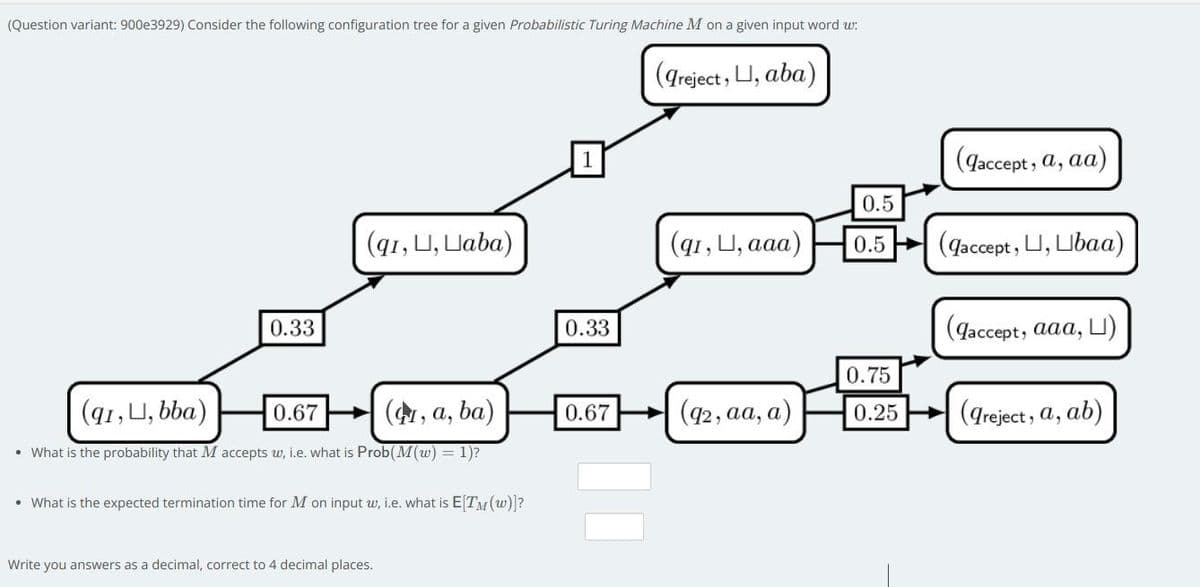 (Question variant: 900e3929) Consider the following configuration tree for a given Probabilistic Turing Machine M on a given input word w:
(greject , U, aba)
Gaccept, a, aa)
0.5
(q1, U, Uaba)
(q1, U, аaa)
(qaccept, U, Ubaa)
0.5
0.33
0.33
(gaccept, aaa, LU)
0.75
(91, U, bba)
0.67
+ (, a, ba)
0.67
(42, aa, a)
0.25
(dre
ct, a, ab)
• What is the probability that M accepts w, i.e. what is Prob(M(w) = 1)?
• What is the expected termination time for M on input w, i.e. what is E[TM (w)?
Write you answers as a decimal, correct to 4 decimal places.
