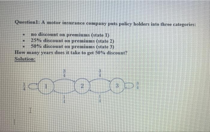 Question1: A motor insurance company puts policy holders into three categories:
no discount on premiums (state 1)
25% discount on premiums (state 2)
50% discount on premiums (state 3)
How many years does it take to get 50% discount?
Solution:
3.
