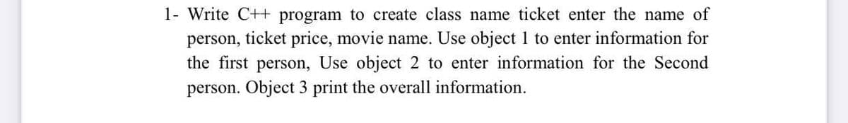 1- Write C++ program to create class name ticket enter the name of
person, ticket price, movie name. Use object 1 to enter information for
Use object 2 to enter information for the Second
the first
person,
person. Object 3 print the overall information.
