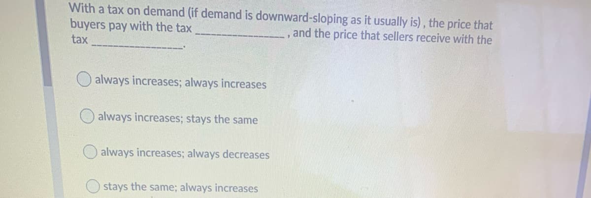 With a tax on demand (if demand is downward-sloping as it usually is) , the price that
buyers pay with the tax
and the price that sellers receive with the
tax
always increases; always increases
always increases; stays the same
always increases; always decreases
Ostays the same; always increases
