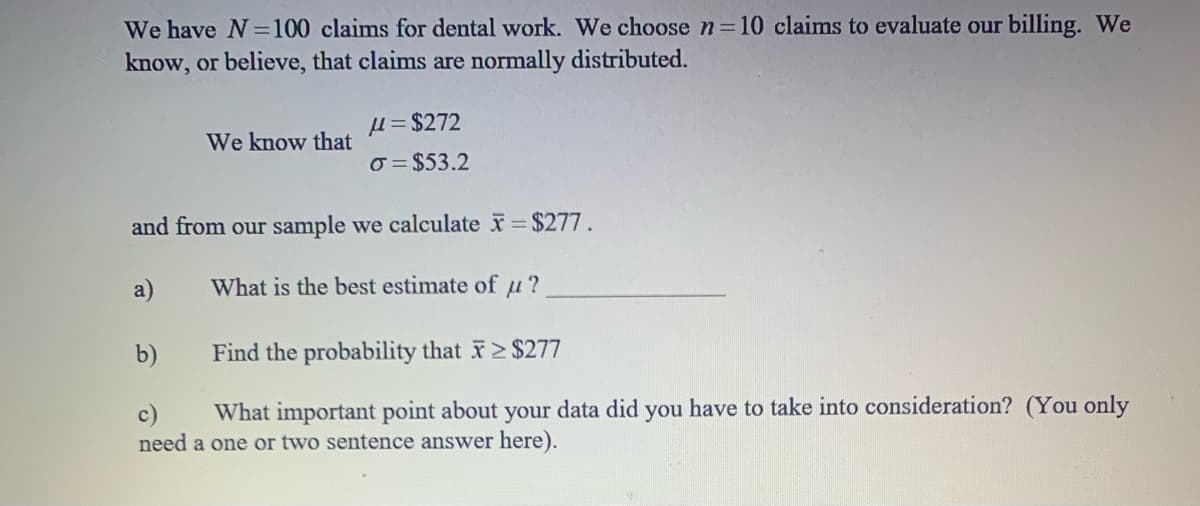 We have N=100 claims for dental work. We choose n 10 claims to evaluate our billing. We
know, or believe, that claims are normally distributed.
u = $272
We know that
o = $53.2
and from our sample we calculate $277.
a)
What is the best estimate of u?
b)
Find the probability that 2 $277
What important point about your data did you have to take into consideration? (You only
c)
need a one or two sentence answer here).
