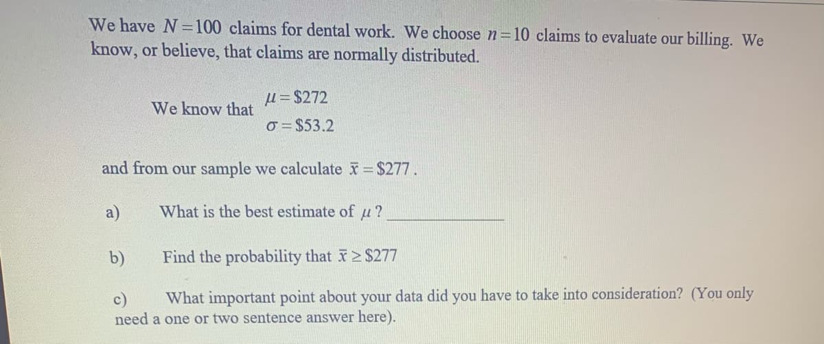We have N=100 claims for dental work. We choose n=10 claims to evaluate our billing. We
know, or believe, that claims are normally distributed.
µ = $272
We know that
o = $53.2
and from our sample we calculate $277.
a)
What is the best estimate of u ?
b)
Find the probability that $277
What important point about your data did you have to take into consideration? (You only
c)
need a one or two sentence answer here).
