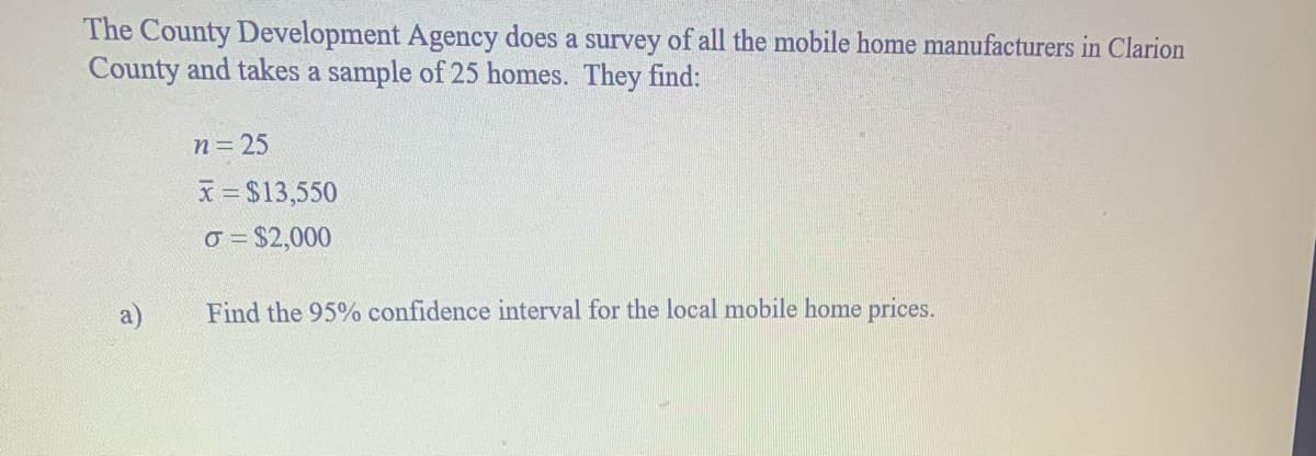 The County Development Agency does a survey of all the mobile home manufacturers in Clarion
County and takes a sample of 25 homes. They find:
n= 25
x = $13,550
o = $2,000
Find the 95% confidence interval for the local mobile home prices.
