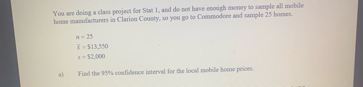 You are doing a class project for Stat 1, and do not have enough money to sample all mobile
home manufacturers in Clarion County, so you go to Commodore and sample 25 homes.
n= 25
x = $13,550
s = $2,000
a)
Find the 95% confidence interval for the local mobile home prices.
