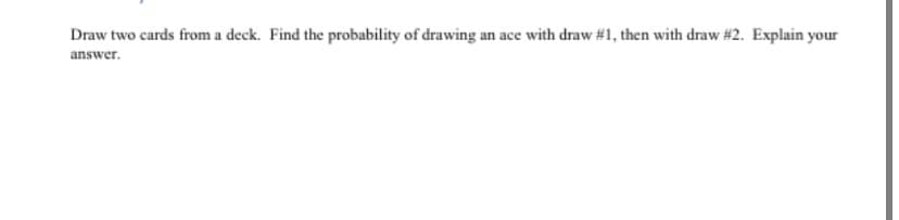 Draw two cards from a deck. Find the probability of drawing an ace with draw #1, then with draw #2. Explain your
answer.
