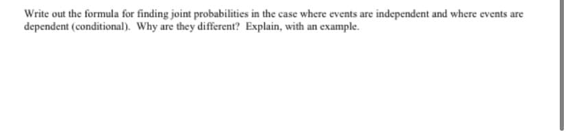Write out the formula for finding joint probabilities in the case where events are independent and where events are
dependent (conditional). Why are they different? Explain, with an example.
