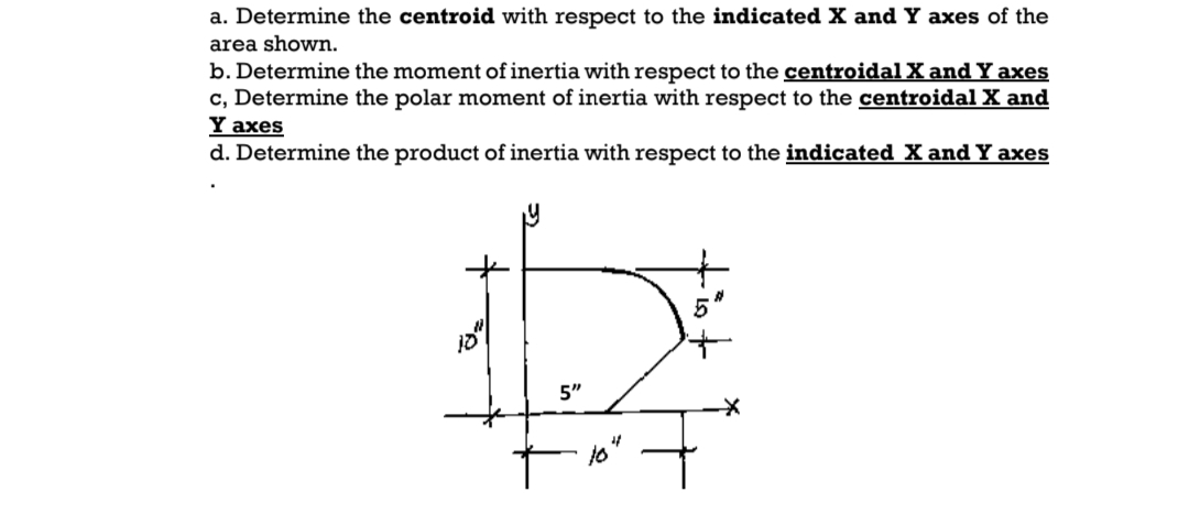 a. Determine the centroid with respect to the indicated X and Y axes of the
area shown.
b. Determine the moment of inertia with respect to the centroidal X and Y axes
c, Determine the polar moment of inertia with respect to the centroidal X and
Y axes
d. Determine the product of inertia with respect to the indicated X and Y axes
5"
tio