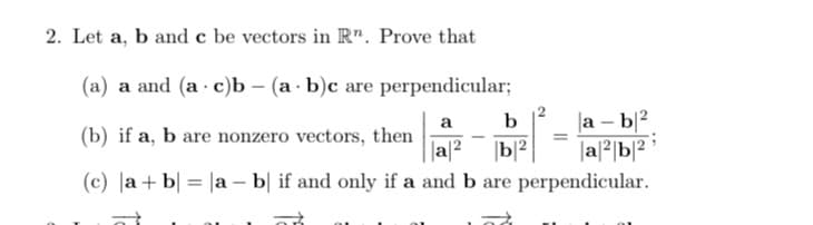 2. Let a, b and c be vectors in R". Prove that
(a) a and (ac)b (a b)c are perpendicular;
|a - b|²
a|²b|2
a
b
(b) if a, b are nonzero vectors, then
||a|2 |b|2
(c) |a+b = |ab| if and only if a and b are perpendicular.