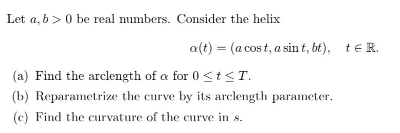 Let a, b 0 be real numbers. Consider the helix
a(t) = (a cost, a sint, bt), te R.
(a) Find the arclength of a for 0 ≤ t ≤ T.
α
(b) Reparametrize the curve by its arclength parameter.
(c) Find the curvature of the curve in s.