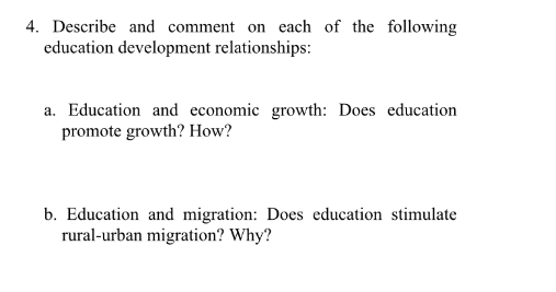 4. Describe and comment on each of the following
education development relationships:
a. Education and economic growth: Does education
promote growth? How?
b. Education and migration: Does education stimulate
rural-urban migration? Why?