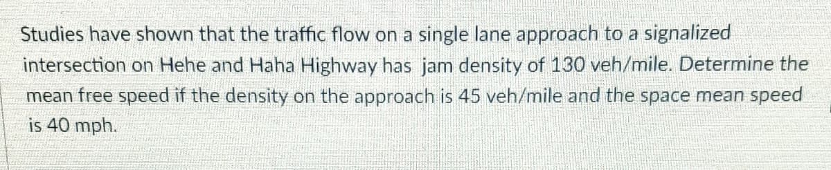 Studies have shown that the traffic flow on a single lane approach to a signalized
intersection on Hehe and Haha Highway has jam density of 130 veh/mile. Determine the
mean free speed if the density on the approach is 45 veh/mile and the space mean speed
is 40 mph.
