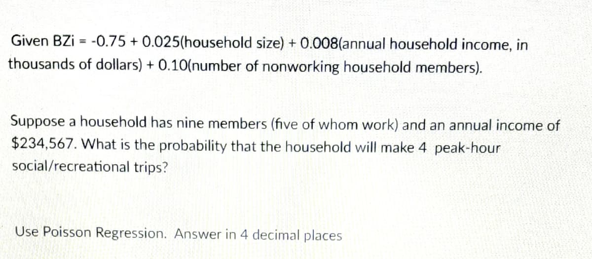 Given BZi = -0.75 + 0.025(household size) + 0.008(annual household income, in
thousands of dollars) + 0.10(number of nonworking household members).
Suppose a household has nine members (five of whom work) and an annual income of
$234,567. What is the probability that the household will make 4 peak-hour
social/recreational trips?
Use Poisson Regression. Answer in 4 decimal places
