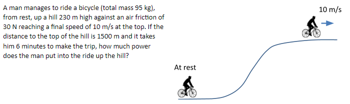 A man manages to ride a bicycle (total mass 95 kg),
from rest, up a hill| 230 m high against an air friction of
30 N reaching a final speed of 10 m/s at the top. If the
distance to the top of the hill is 1500 m and it takes
him 6 minutes to make the trip, how much power
10 m/s
does the man put into the ride up the hill?
At rest
